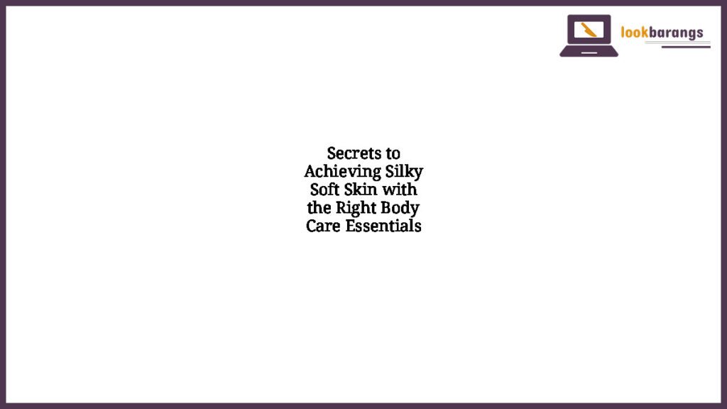 Secrets to Achieving Silky Soft Skin with the Right Body Care Essentials